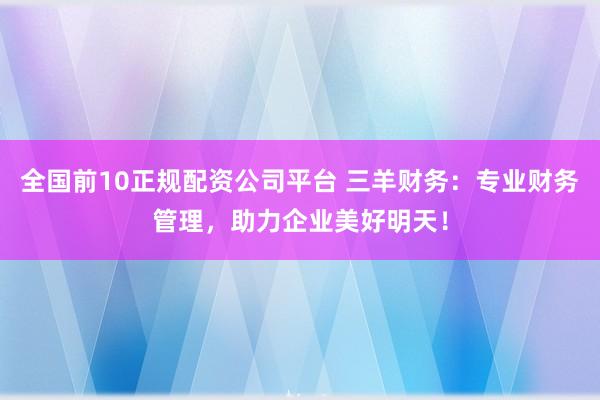 全国前10正规配资公司平台 三羊财务：专业财务管理，助力企业美好明天！