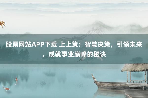 股票网站APP下载 上上策：智慧决策，引领未来，成就事业巅峰的秘诀