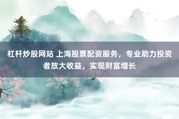 杠杆炒股网站 上海股票配资服务，专业助力投资者放大收益，实现财富增长