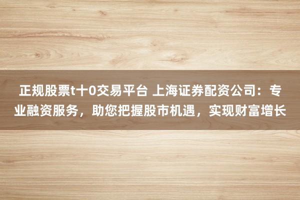 正规股票t十0交易平台 上海证券配资公司：专业融资服务，助您把握股市机遇，实现财富增长