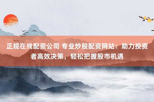 正规在线配资公司 专业炒股配资网站：助力投资者高效决策，轻松把握股市机遇