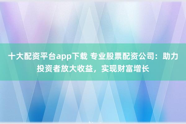 十大配资平台app下载 专业股票配资公司：助力投资者放大收益，实现财富增长