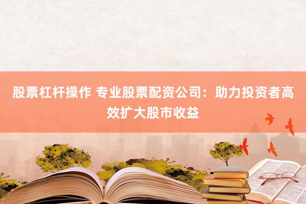 股票杠杆操作 专业股票配资公司：助力投资者高效扩大股市收益