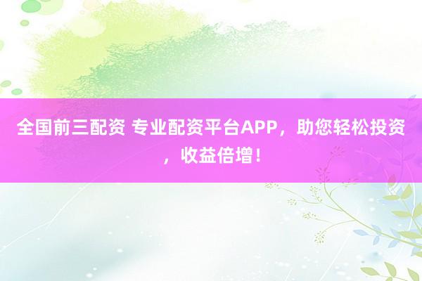 全国前三配资 专业配资平台APP，助您轻松投资，收益倍增！