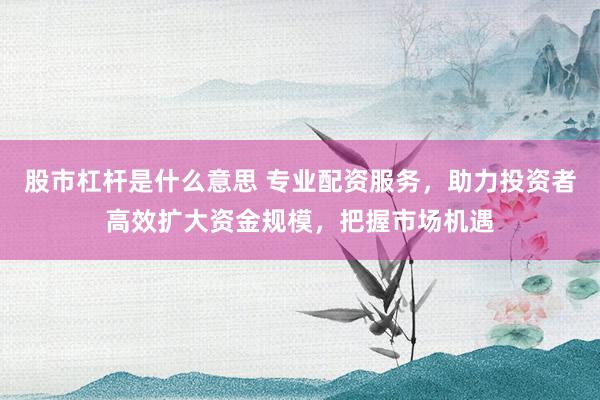 股市杠杆是什么意思 专业配资服务，助力投资者高效扩大资金规模，把握市场机遇
