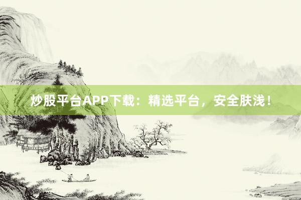 炒股平台APP下载：精选平台，安全肤浅！
