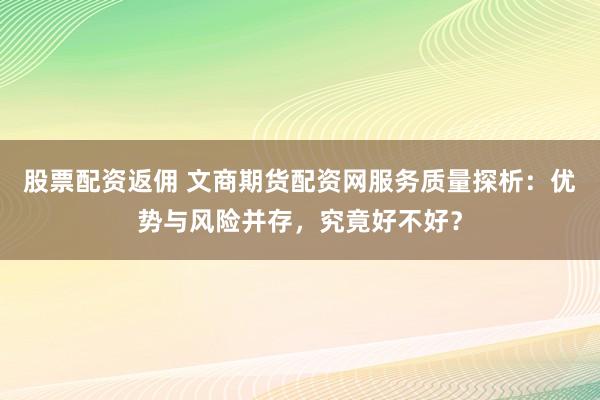 股票配资返佣 文商期货配资网服务质量探析：优势与风险并存，究竟好不好？