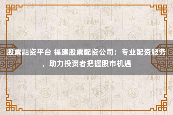 股票融资平台 福建股票配资公司：专业配资服务，助力投资者把握股市机遇