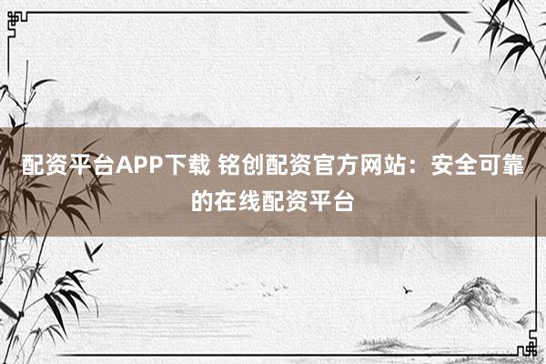 配资平台APP下载 铭创配资官方网站：安全可靠的在线配资平台