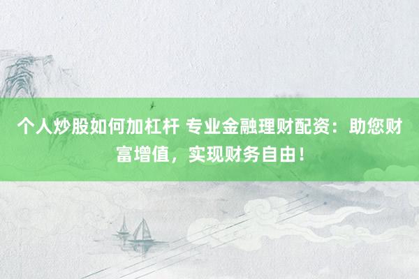 个人炒股如何加杠杆 专业金融理财配资：助您财富增值，实现财务自由！