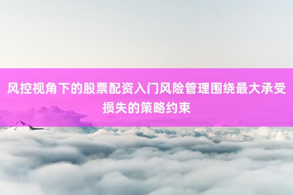 风控视角下的股票配资入门风险管理围绕最大承受损失的策略约束