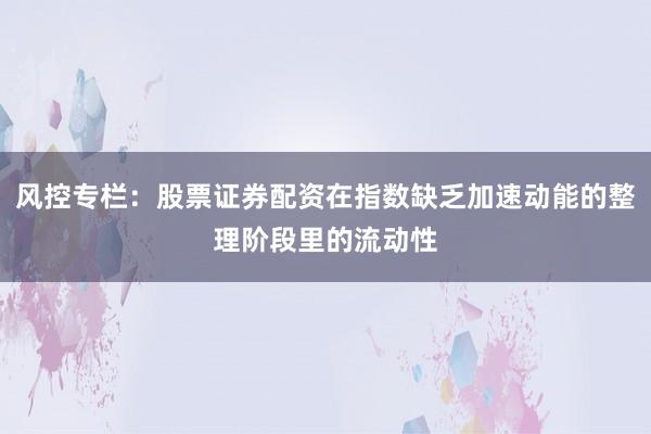 风控专栏：股票证券配资在指数缺乏加速动能的整理阶段里的流动性